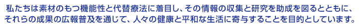 私たちは素材のもつ機能性と代替療法に着目し、その情報の収集と研究を助成を図るとともに、それらの成果の広報普及を通じて、人々の健康と平和な生活に寄与することを目的としています。